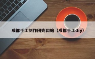 宁津成都手工制作团购网站（成都手工diy）